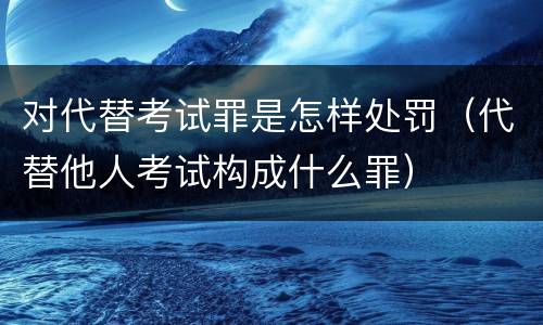 对代替考试罪是怎样处罚（代替他人考试构成什么罪）