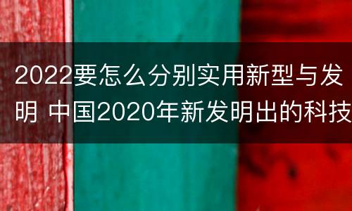 2022要怎么分别实用新型与发明 中国2020年新发明出的科技