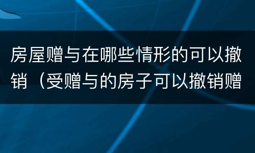 房屋赠与在哪些情形的可以撤销（受赠与的房子可以撤销赠与吗?）