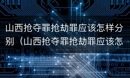 山西抢夺罪抢劫罪应该怎样分别（山西抢夺罪抢劫罪应该怎样分别认定）