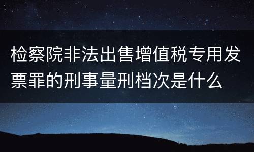检察院非法出售增值税专用发票罪的刑事量刑档次是什么