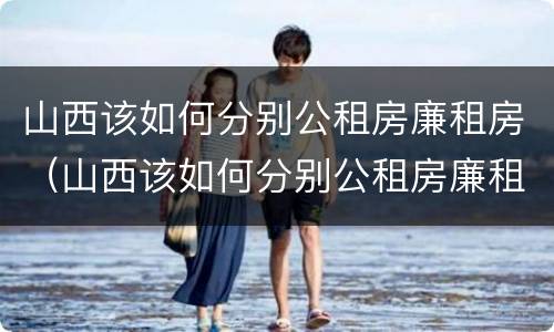 山西该如何分别公租房廉租房（山西该如何分别公租房廉租房呢）