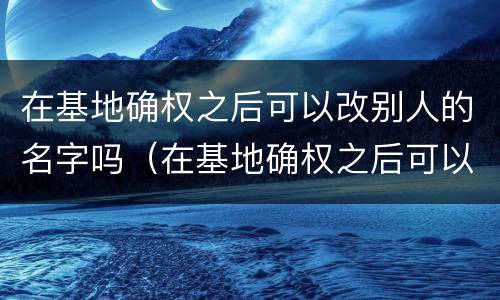 在基地确权之后可以改别人的名字吗（在基地确权之后可以改别人的名字吗）