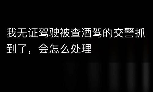 我无证驾驶被查酒驾的交警抓到了，会怎么处理