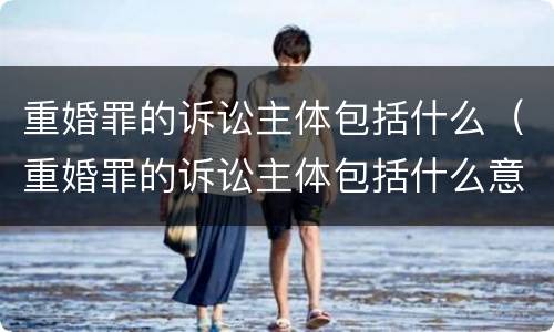 重婚罪的诉讼主体包括什么（重婚罪的诉讼主体包括什么意思）