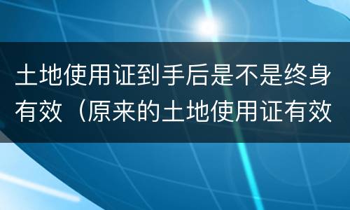 土地使用证到手后是不是终身有效（原来的土地使用证有效吗?）