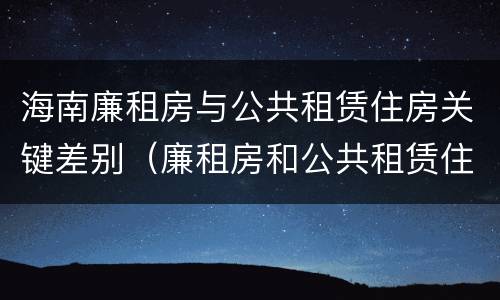 海南廉租房与公共租赁住房关键差别（廉租房和公共租赁住房的区别）