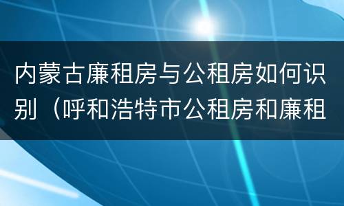 内蒙古廉租房与公租房如何识别（呼和浩特市公租房和廉租房的区别）