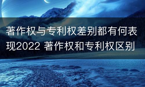 著作权与专利权差别都有何表现2022 著作权和专利权区别
