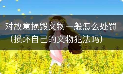 对故意损毁文物一般怎么处罚（损坏自己的文物犯法吗）