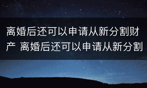 离婚后还可以申请从新分割财产 离婚后还可以申请从新分割财产嘛