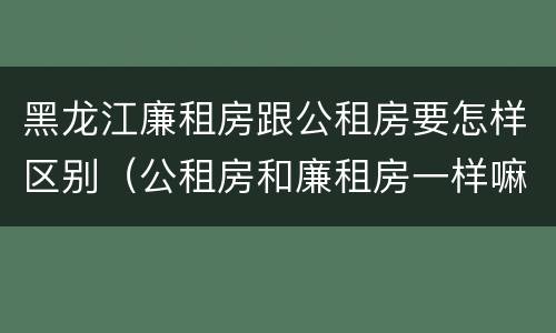 黑龙江廉租房跟公租房要怎样区别（公租房和廉租房一样嘛）