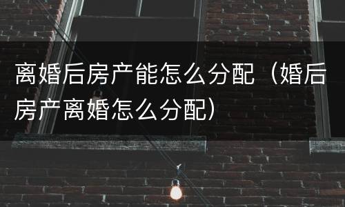离婚后房产能怎么分配（婚后房产离婚怎么分配）