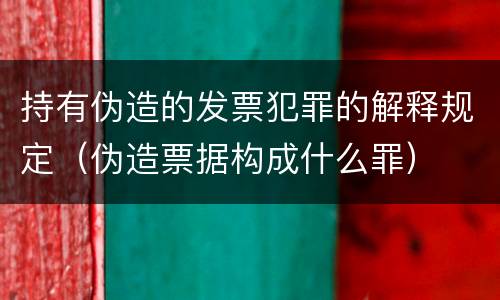 持有伪造的发票犯罪的解释规定（伪造票据构成什么罪）