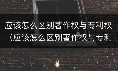 应该怎么区别著作权与专利权（应该怎么区别著作权与专利权的关系）