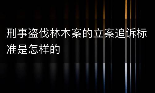 刑事盗伐林木案的立案追诉标准是怎样的