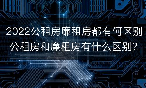 2022公租房廉租房都有何区别 公租房和廉租房有什么区别?2019年的