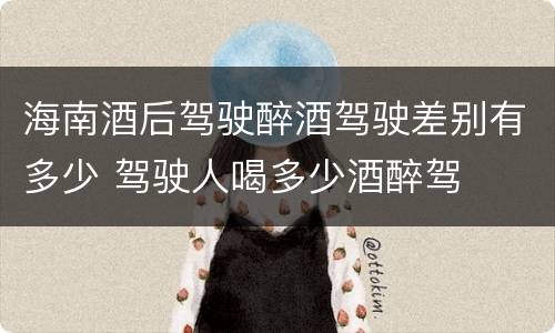 海南酒后驾驶醉酒驾驶差别有多少 驾驶人喝多少酒醉驾