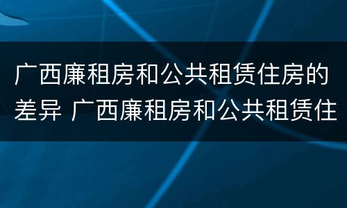 广西廉租房和公共租赁住房的差异 广西廉租房和公共租赁住房的差异分析