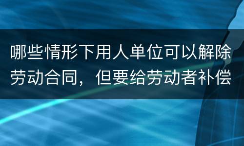 哪些情形下用人单位可以解除劳动合同，但要给劳动者补偿