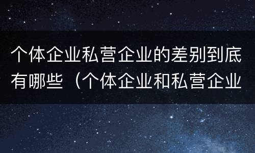 个体企业私营企业的差别到底有哪些（个体企业和私营企业有什么区别）