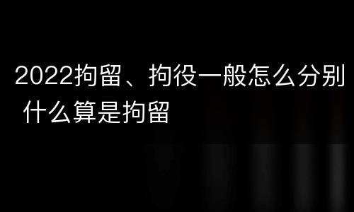 2022拘留、拘役一般怎么分别 什么算是拘留