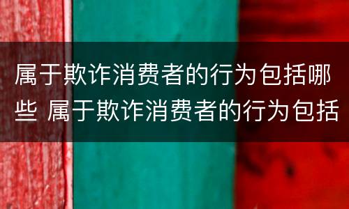属于欺诈消费者的行为包括哪些 属于欺诈消费者的行为包括哪些内容