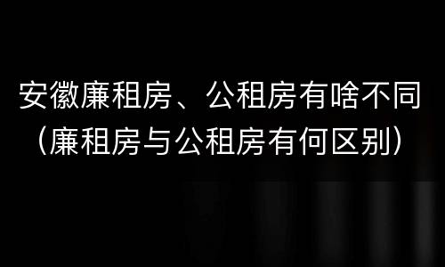 安徽廉租房、公租房有啥不同（廉租房与公租房有何区别）