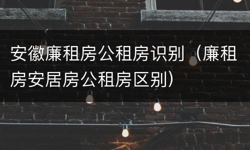 安徽廉租房公租房识别（廉租房安居房公租房区别）