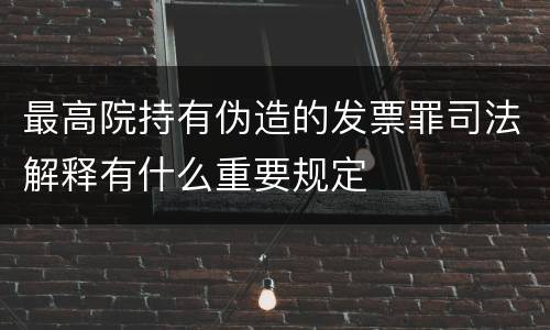 最高院持有伪造的发票罪司法解释有什么重要规定