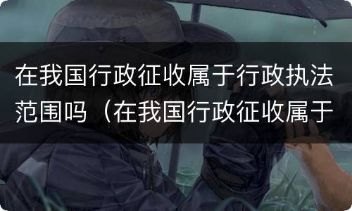 在我国行政征收属于行政执法范围吗（在我国行政征收属于行政执法范围吗）