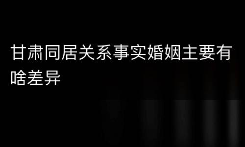 甘肃同居关系事实婚姻主要有啥差异
