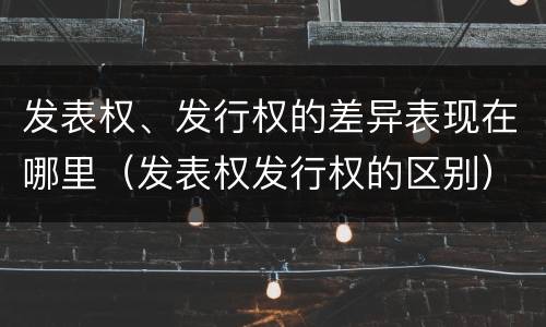 发表权、发行权的差异表现在哪里（发表权发行权的区别）