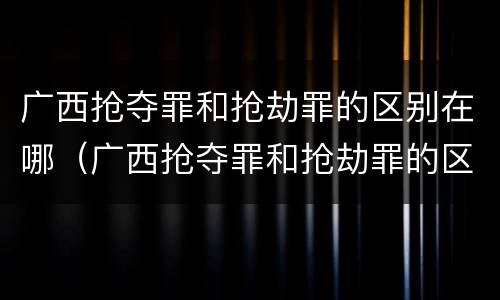 广西抢夺罪和抢劫罪的区别在哪（广西抢夺罪和抢劫罪的区别在哪里）