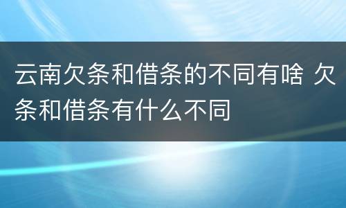 云南欠条和借条的不同有啥 欠条和借条有什么不同
