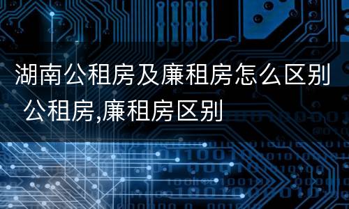 湖南公租房及廉租房怎么区别 公租房,廉租房区别