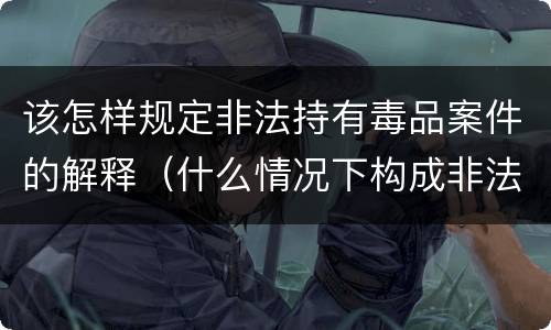 该怎样规定非法持有毒品案件的解释（什么情况下构成非法持有毒品罪）