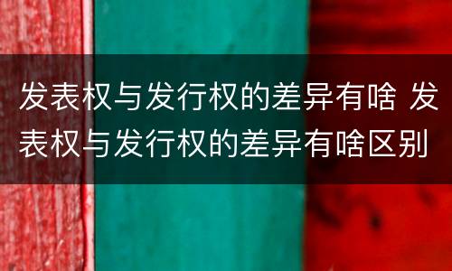 发表权与发行权的差异有啥 发表权与发行权的差异有啥区别