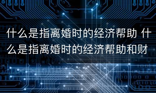 什么是指离婚时的经济帮助 什么是指离婚时的经济帮助和财产
