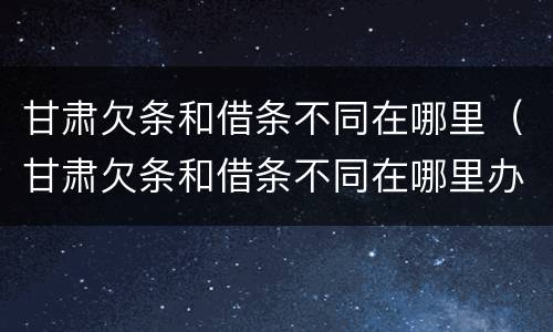 甘肃欠条和借条不同在哪里（甘肃欠条和借条不同在哪里办理）