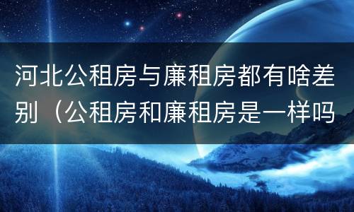 河北公租房与廉租房都有啥差别（公租房和廉租房是一样吗）