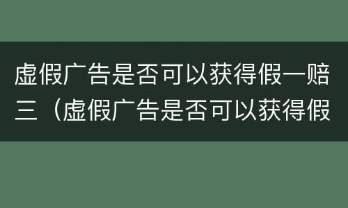 虚假广告是否可以获得假一赔三（虚假广告是否可以获得假一赔三）