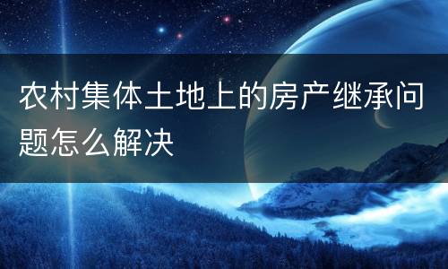 农村集体土地上的房产继承问题怎么解决