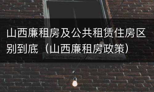 山西廉租房及公共租赁住房区别到底（山西廉租房政策）