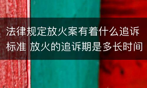 法律规定放火案有着什么追诉标准 放火的追诉期是多长时间