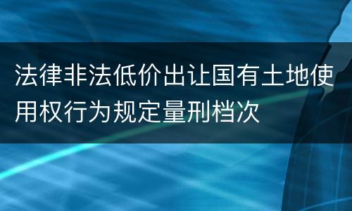 法律非法低价出让国有土地使用权行为规定量刑档次