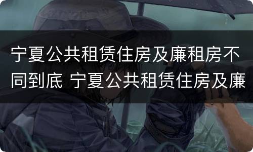 宁夏公共租赁住房及廉租房不同到底 宁夏公共租赁住房及廉租房不同到底的区别