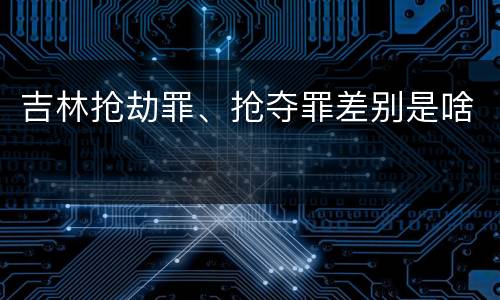 吉林抢劫罪、抢夺罪差别是啥