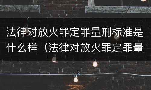 法律对放火罪定罪量刑标准是什么样（法律对放火罪定罪量刑标准是什么样的）