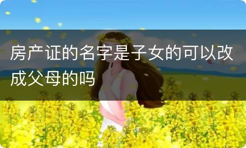 房产证的名字是子女的可以改成父母的吗
